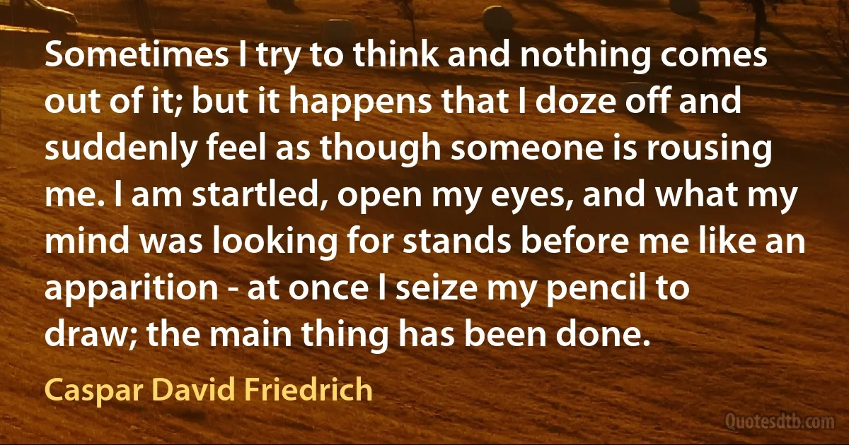 Sometimes I try to think and nothing comes out of it; but it happens that I doze off and suddenly feel as though someone is rousing me. I am startled, open my eyes, and what my mind was looking for stands before me like an apparition - at once I seize my pencil to draw; the main thing has been done. (Caspar David Friedrich)