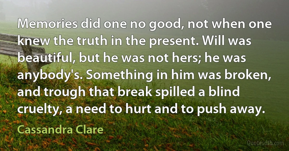 Memories did one no good, not when one knew the truth in the present. Will was beautiful, but he was not hers; he was anybody's. Something in him was broken, and trough that break spilled a blind cruelty, a need to hurt and to push away. (Cassandra Clare)