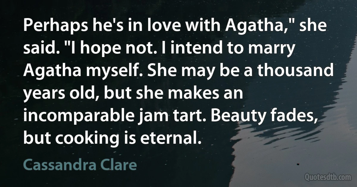 Perhaps he's in love with Agatha," she said. "I hope not. I intend to marry Agatha myself. She may be a thousand years old, but she makes an incomparable jam tart. Beauty fades, but cooking is eternal. (Cassandra Clare)