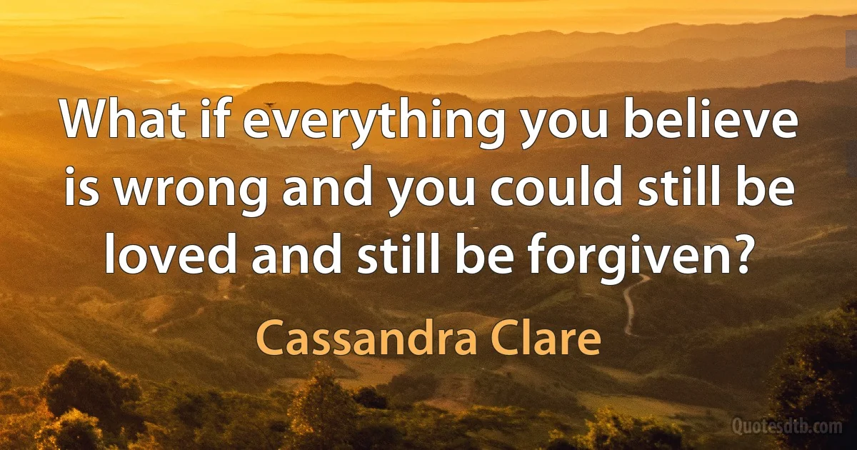 What if everything you believe is wrong and you could still be loved and still be forgiven? (Cassandra Clare)