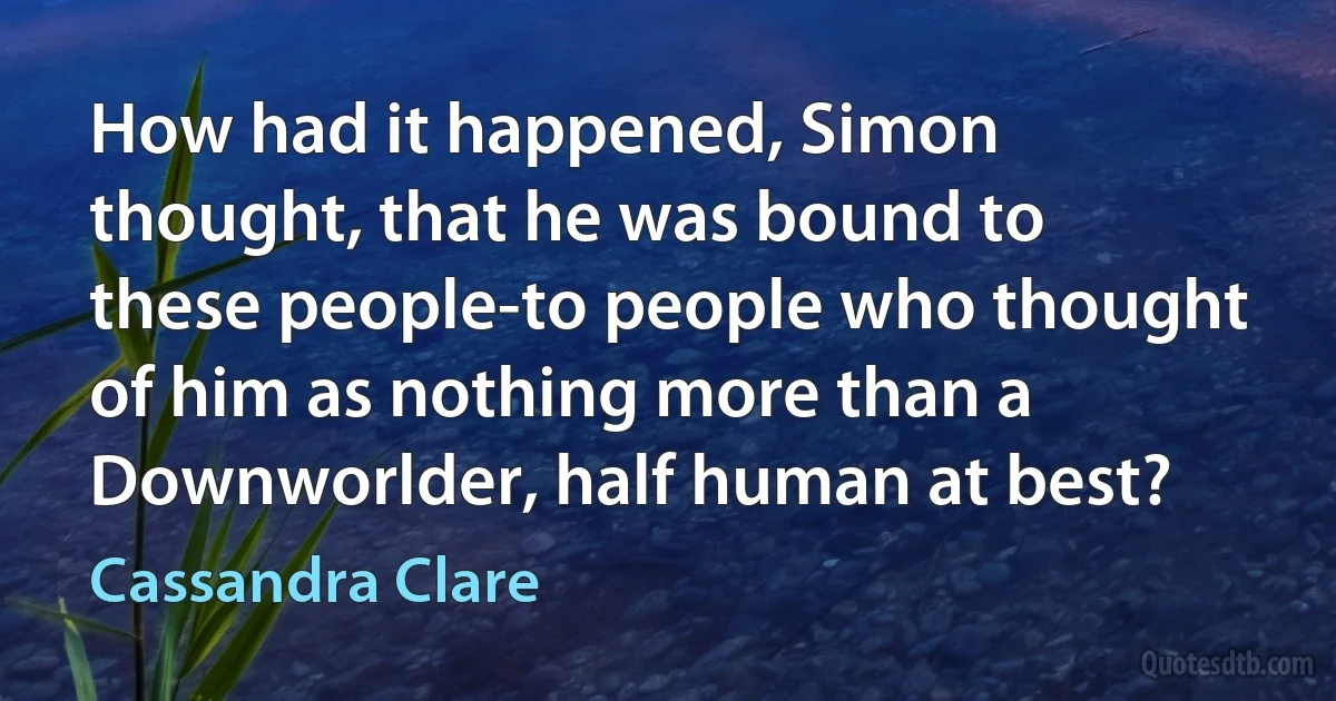 How had it happened, Simon thought, that he was bound to these people-to people who thought of him as nothing more than a Downworlder, half human at best? (Cassandra Clare)