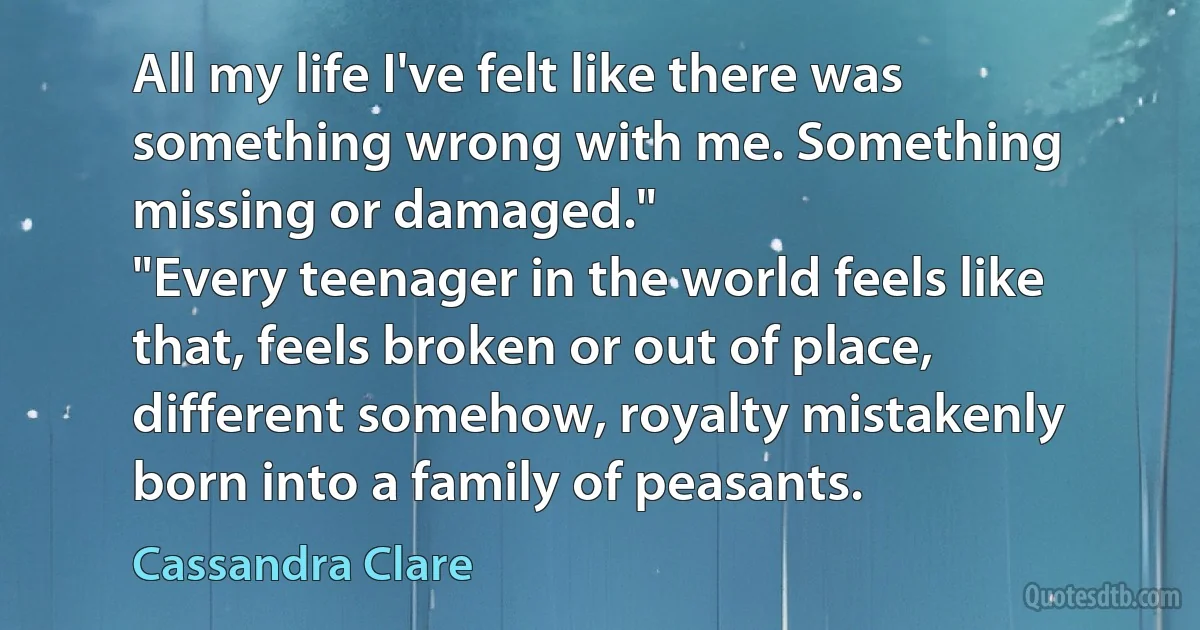 All my life I've felt like there was something wrong with me. Something missing or damaged."
"Every teenager in the world feels like that, feels broken or out of place, different somehow, royalty mistakenly born into a family of peasants. (Cassandra Clare)