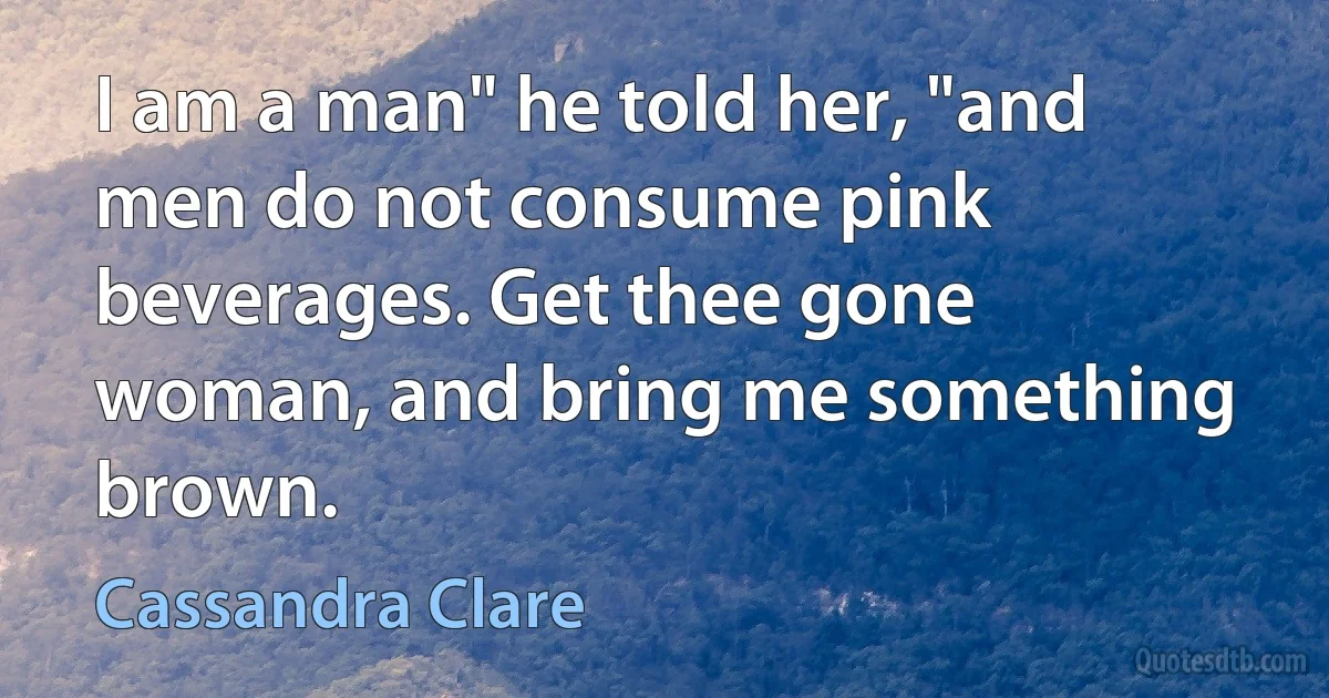 I am a man" he told her, "and men do not consume pink beverages. Get thee gone woman, and bring me something brown. (Cassandra Clare)