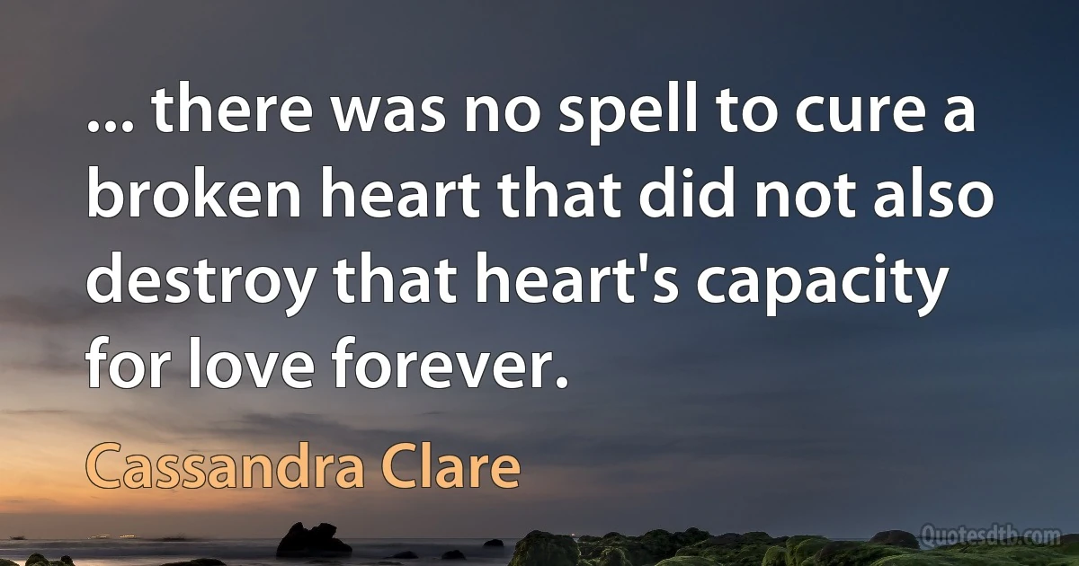 ... there was no spell to cure a broken heart that did not also destroy that heart's capacity for love forever. (Cassandra Clare)