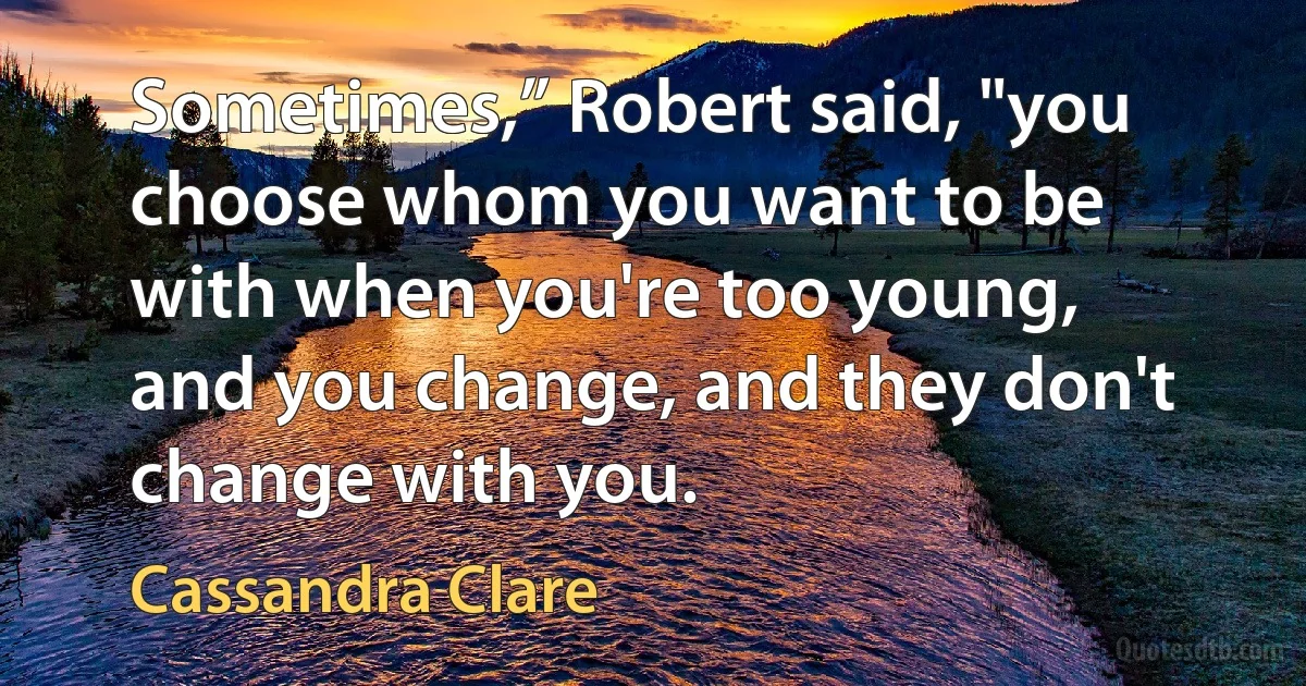 Sometimes,” Robert said, "you choose whom you want to be with when you're too young, and you change, and they don't change with you. (Cassandra Clare)