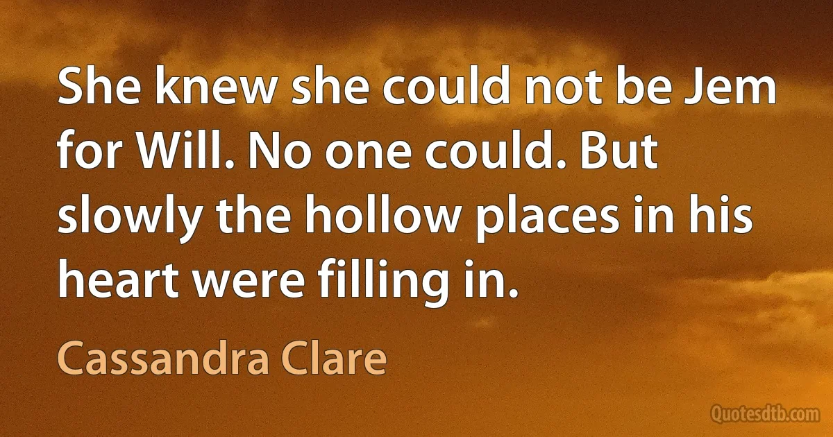 She knew she could not be Jem for Will. No one could. But slowly the hollow places in his heart were filling in. (Cassandra Clare)