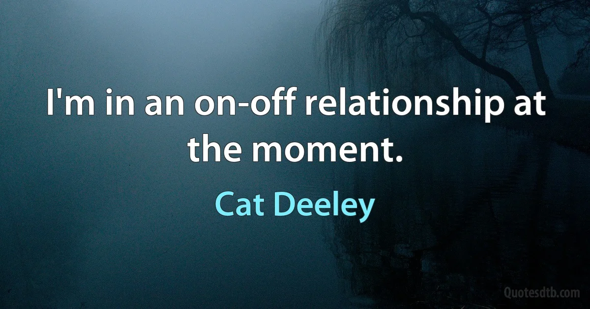 I'm in an on-off relationship at the moment. (Cat Deeley)