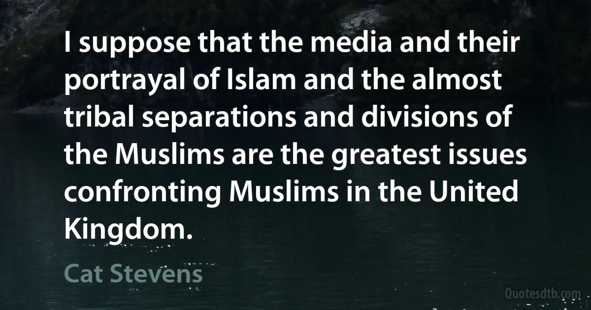 I suppose that the media and their portrayal of Islam and the almost tribal separations and divisions of the Muslims are the greatest issues confronting Muslims in the United Kingdom. (Cat Stevens)