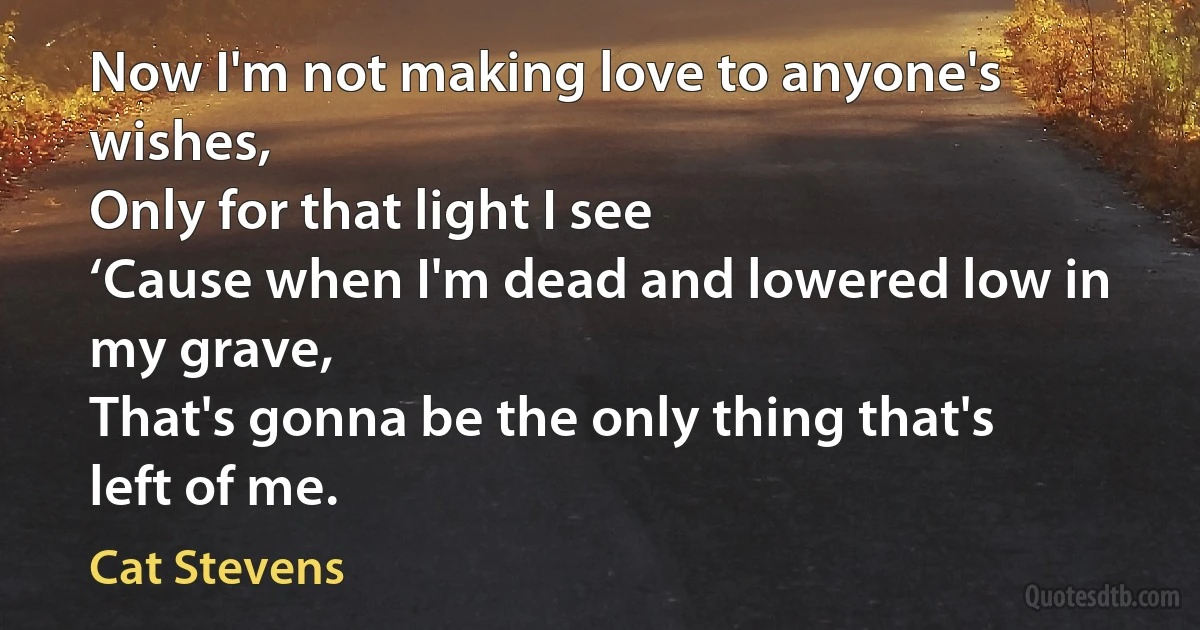 Now I'm not making love to anyone's wishes,
Only for that light I see
‘Cause when I'm dead and lowered low in my grave,
That's gonna be the only thing that's left of me. (Cat Stevens)