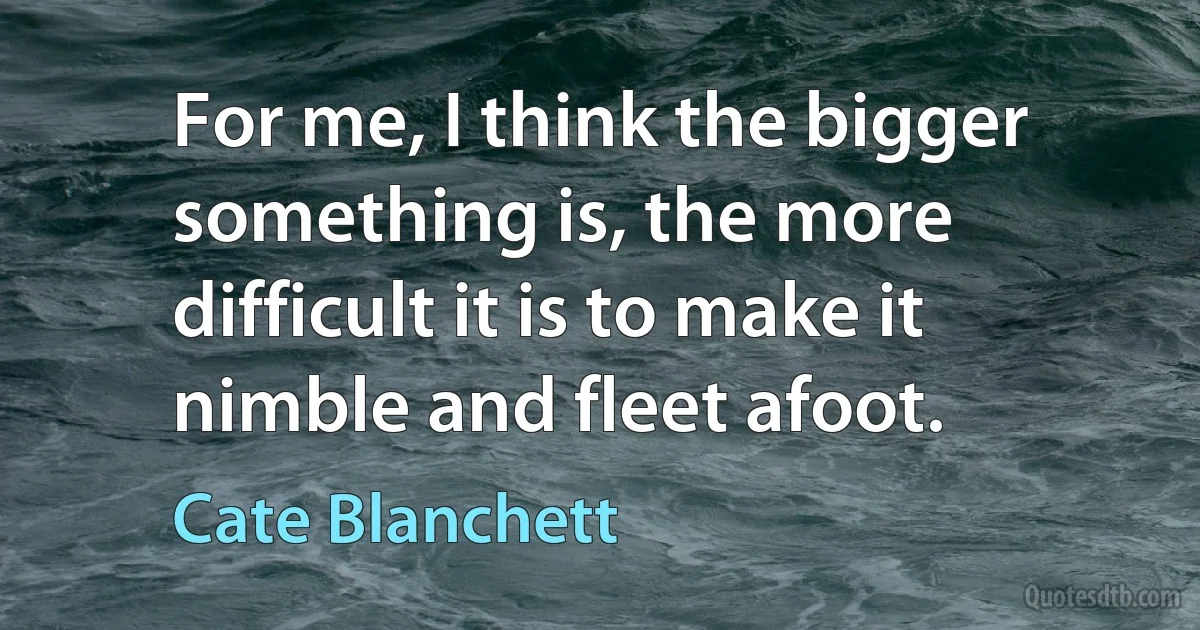 For me, I think the bigger something is, the more difficult it is to make it nimble and fleet afoot. (Cate Blanchett)