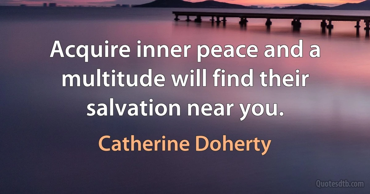 Acquire inner peace and a multitude will find their salvation near you. (Catherine Doherty)