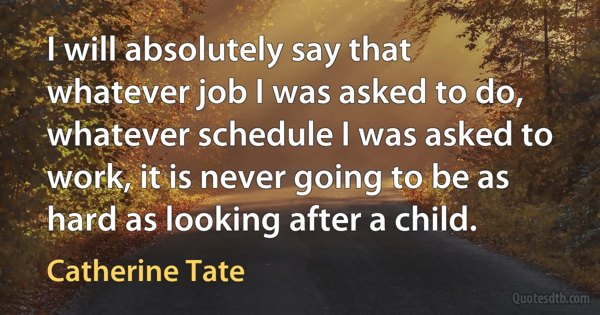 I will absolutely say that whatever job I was asked to do, whatever schedule I was asked to work, it is never going to be as hard as looking after a child. (Catherine Tate)