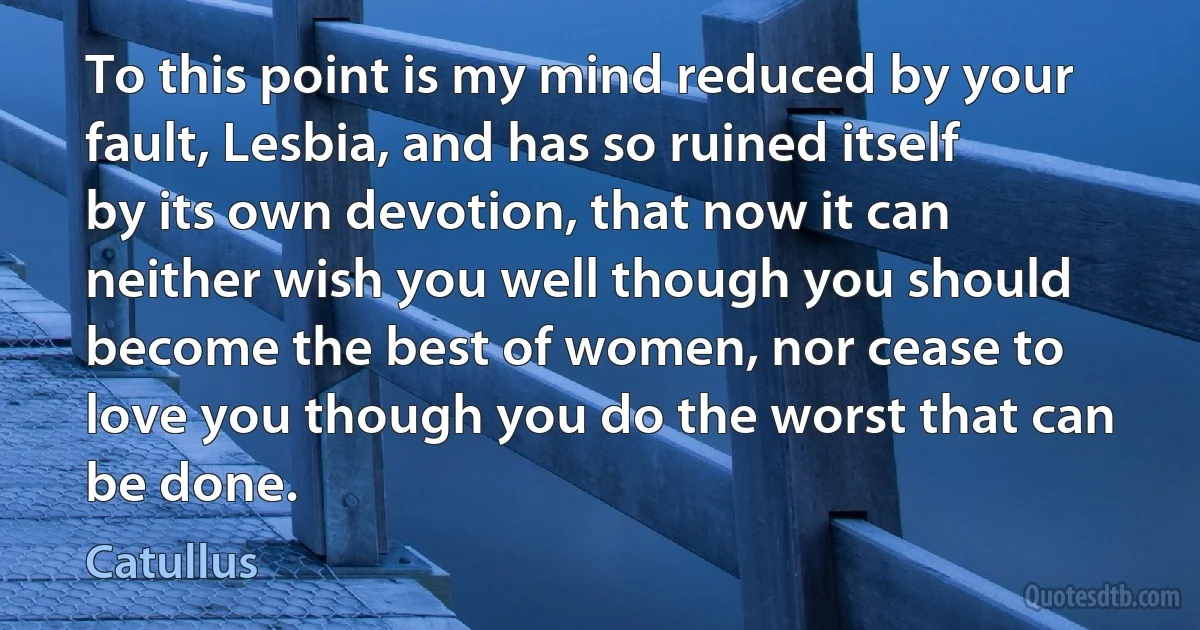 To this point is my mind reduced by your fault, Lesbia, and has so ruined itself by its own devotion, that now it can neither wish you well though you should become the best of women, nor cease to love you though you do the worst that can be done. (Catullus)