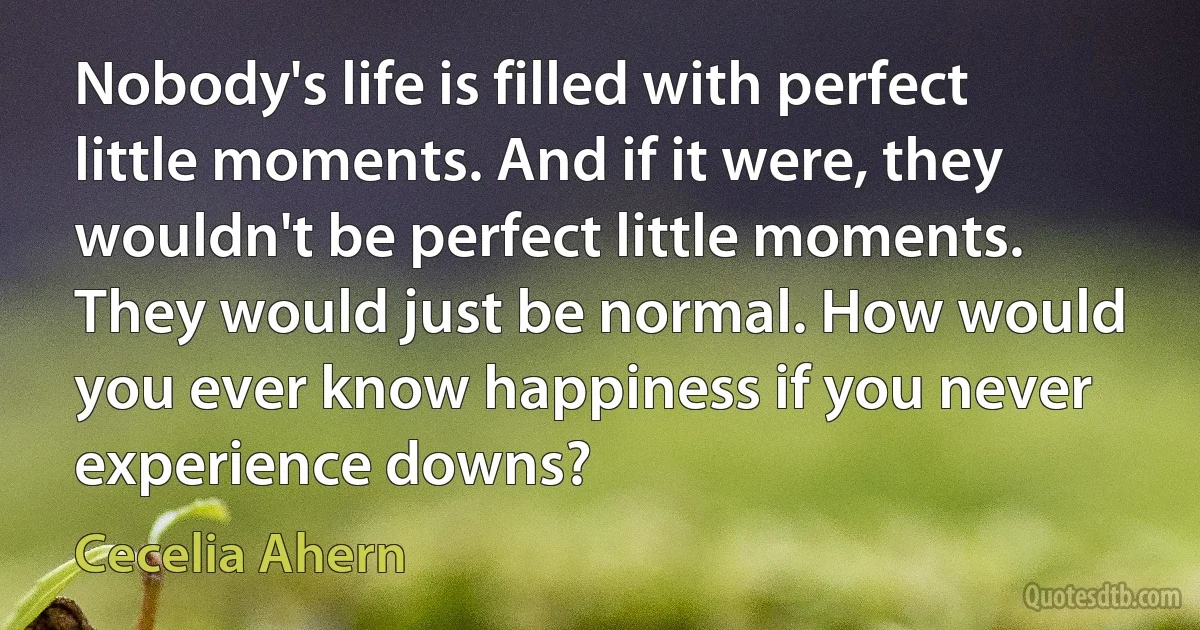 Nobody's life is filled with perfect little moments. And if it were, they wouldn't be perfect little moments. They would just be normal. How would you ever know happiness if you never experience downs? (Cecelia Ahern)