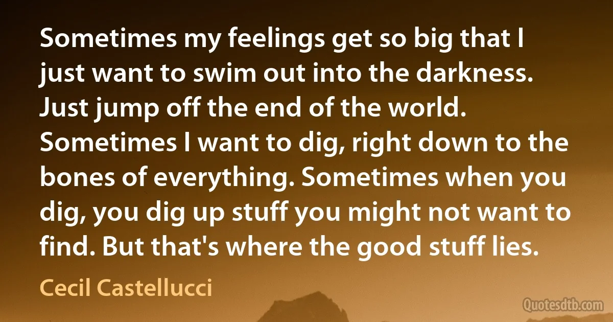 Sometimes my feelings get so big that I just want to swim out into the darkness. Just jump off the end of the world. Sometimes I want to dig, right down to the bones of everything. Sometimes when you dig, you dig up stuff you might not want to find. But that's where the good stuff lies. (Cecil Castellucci)