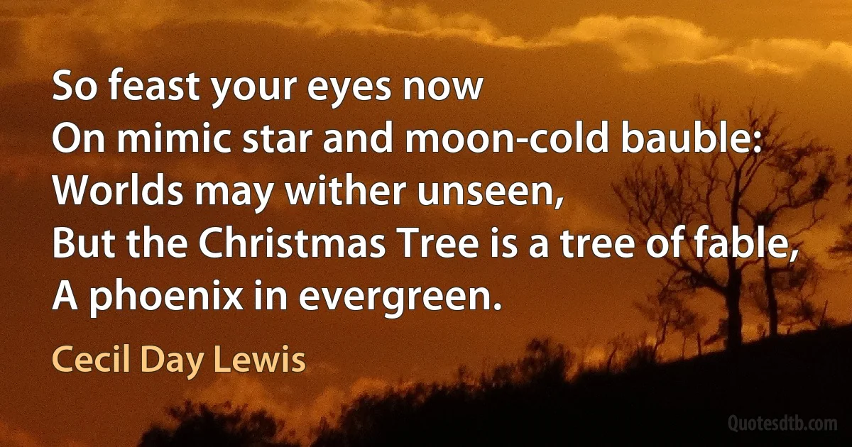 So feast your eyes now
On mimic star and moon-cold bauble:
Worlds may wither unseen,
But the Christmas Tree is a tree of fable,
A phoenix in evergreen. (Cecil Day Lewis)