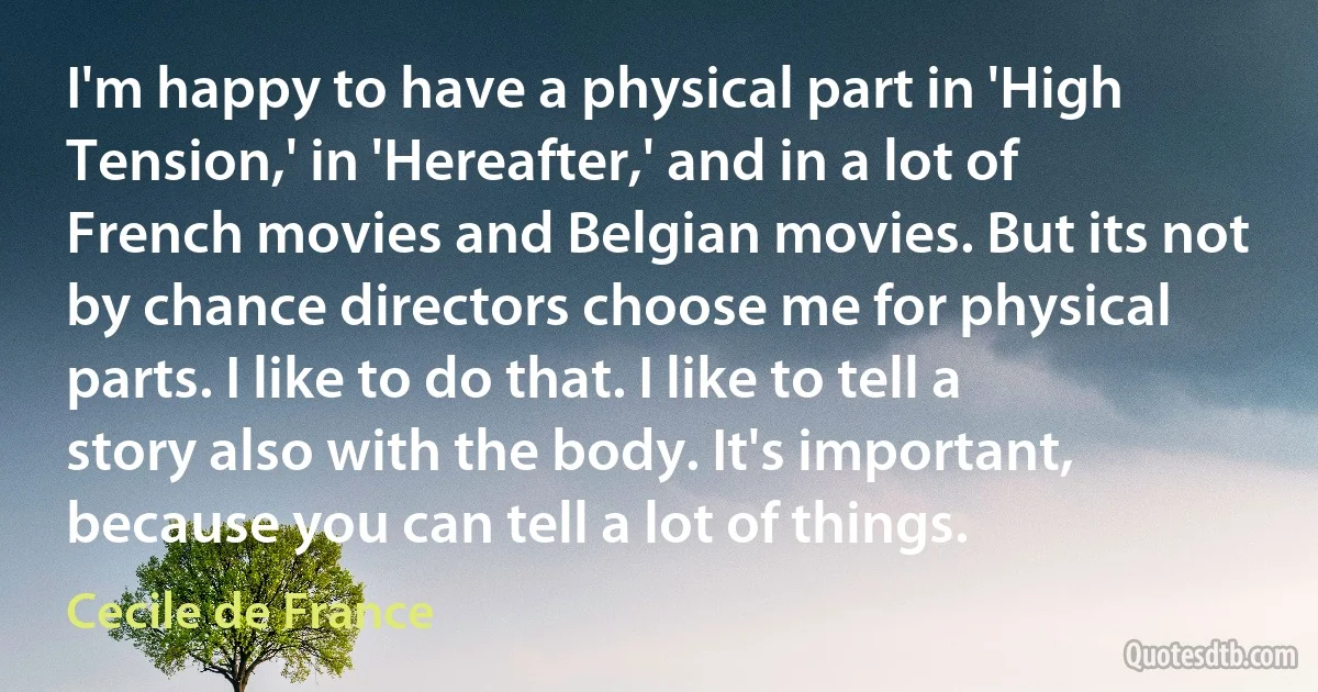 I'm happy to have a physical part in 'High Tension,' in 'Hereafter,' and in a lot of French movies and Belgian movies. But its not by chance directors choose me for physical parts. I like to do that. I like to tell a story also with the body. It's important, because you can tell a lot of things. (Cecile de France)