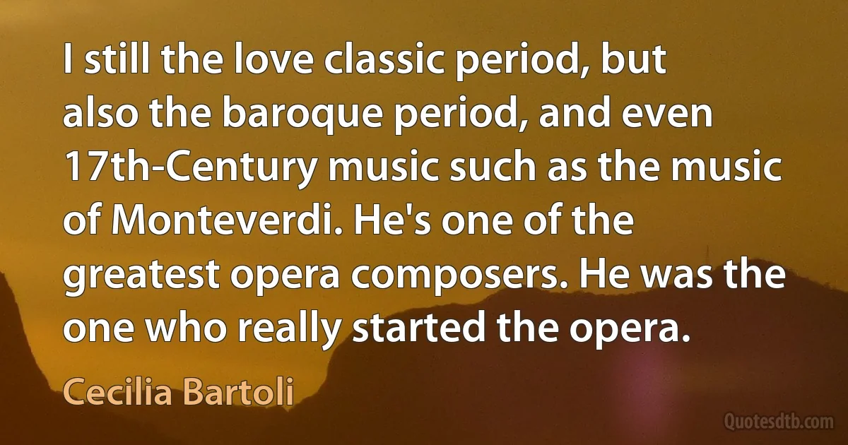 I still the love classic period, but also the baroque period, and even 17th-Century music such as the music of Monteverdi. He's one of the greatest opera composers. He was the one who really started the opera. (Cecilia Bartoli)