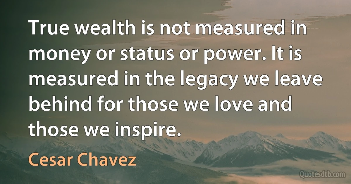 True wealth is not measured in money or status or power. It is measured in the legacy we leave behind for those we love and those we inspire. (Cesar Chavez)