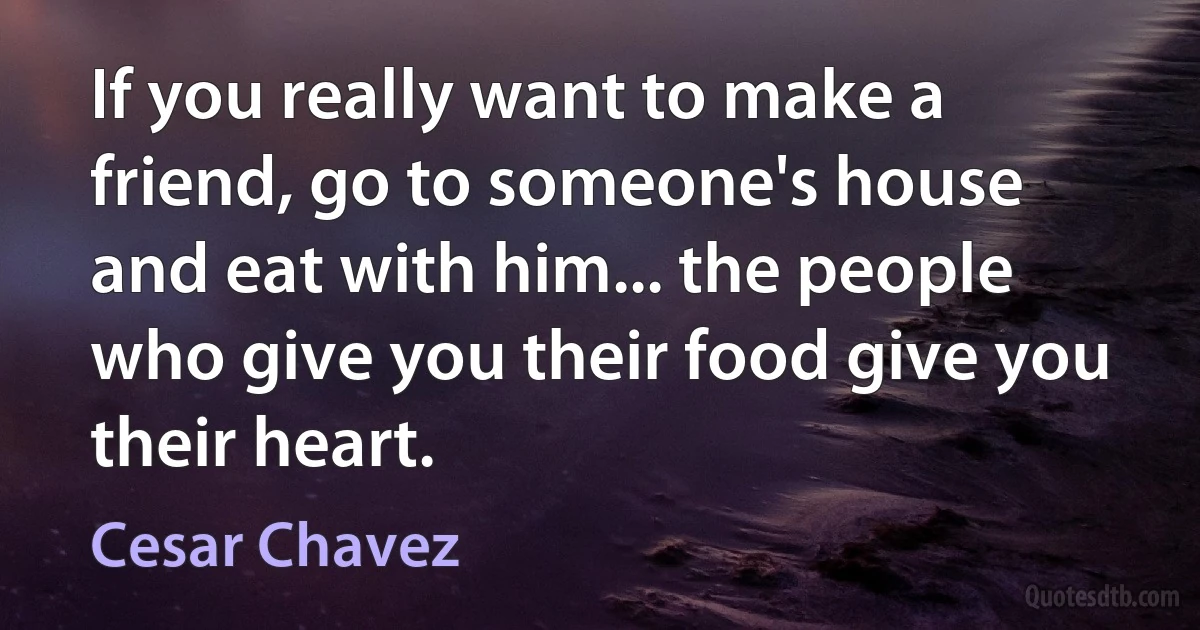 If you really want to make a friend, go to someone's house and eat with him... the people who give you their food give you their heart. (Cesar Chavez)