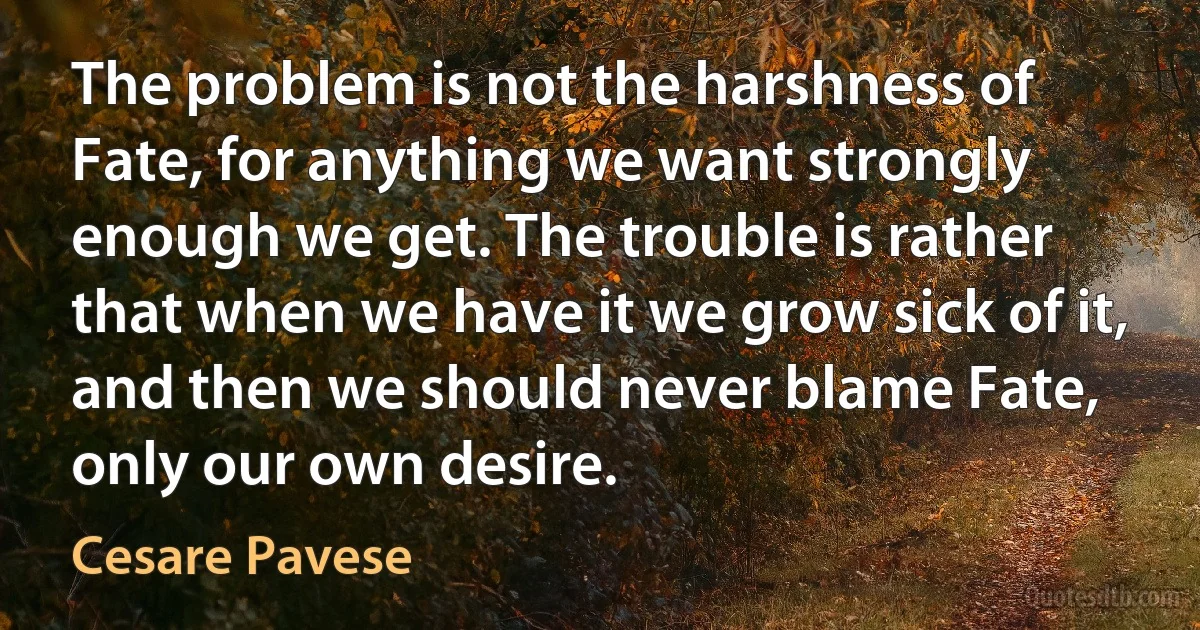 The problem is not the harshness of Fate, for anything we want strongly enough we get. The trouble is rather that when we have it we grow sick of it, and then we should never blame Fate, only our own desire. (Cesare Pavese)