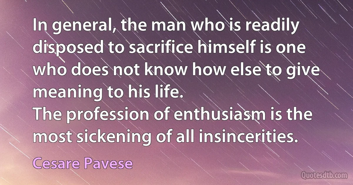 In general, the man who is readily disposed to sacrifice himself is one who does not know how else to give meaning to his life.
The profession of enthusiasm is the most sickening of all insincerities. (Cesare Pavese)