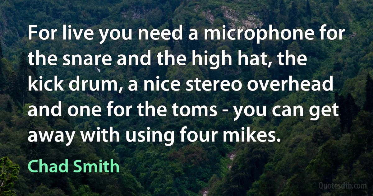 For live you need a microphone for the snare and the high hat, the kick drum, a nice stereo overhead and one for the toms - you can get away with using four mikes. (Chad Smith)