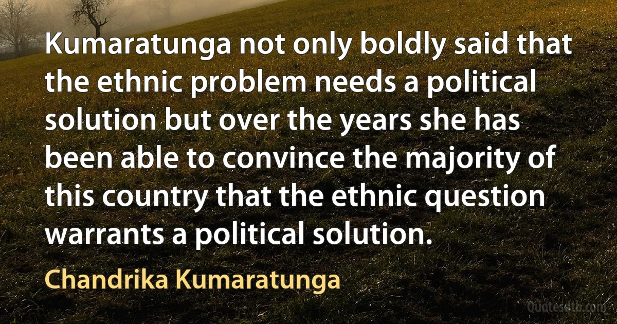 Kumaratunga not only boldly said that the ethnic problem needs a political solution but over the years she has been able to convince the majority of this country that the ethnic question warrants a political solution. (Chandrika Kumaratunga)