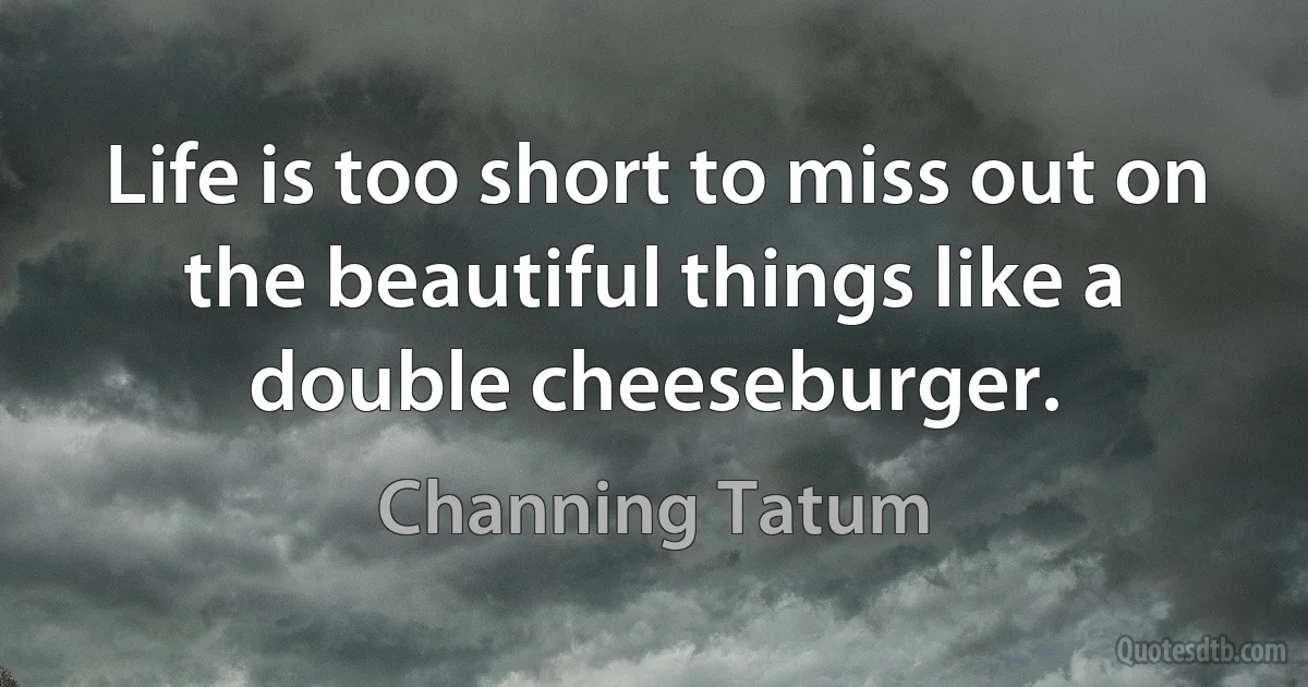 Life is too short to miss out on the beautiful things like a double cheeseburger. (Channing Tatum)