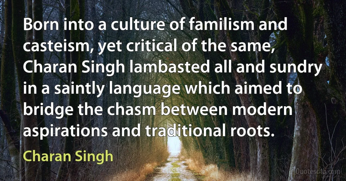 Born into a culture of familism and casteism, yet critical of the same, Charan Singh lambasted all and sundry in a saintly language which aimed to bridge the chasm between modern aspirations and traditional roots. (Charan Singh)