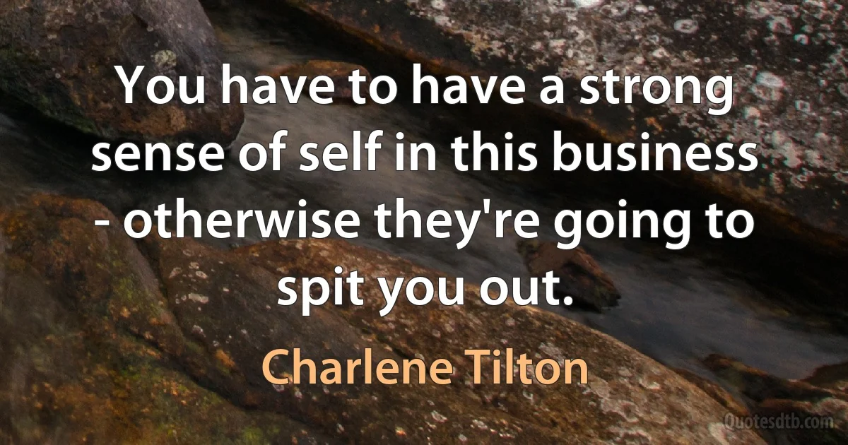 You have to have a strong sense of self in this business - otherwise they're going to spit you out. (Charlene Tilton)