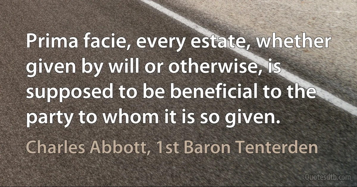 Prima facie, every estate, whether given by will or otherwise, is supposed to be beneficial to the party to whom it is so given. (Charles Abbott, 1st Baron Tenterden)