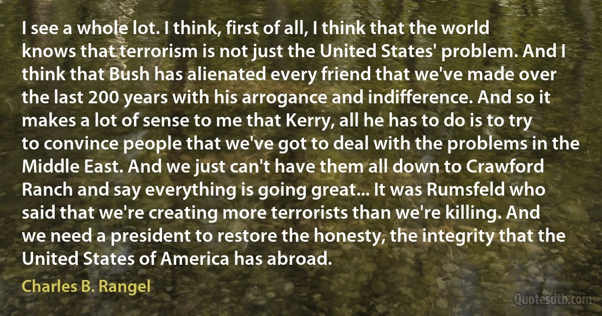 I see a whole lot. I think, first of all, I think that the world knows that terrorism is not just the United States' problem. And I think that Bush has alienated every friend that we've made over the last 200 years with his arrogance and indifference. And so it makes a lot of sense to me that Kerry, all he has to do is to try to convince people that we've got to deal with the problems in the Middle East. And we just can't have them all down to Crawford Ranch and say everything is going great... It was Rumsfeld who said that we're creating more terrorists than we're killing. And we need a president to restore the honesty, the integrity that the United States of America has abroad. (Charles B. Rangel)