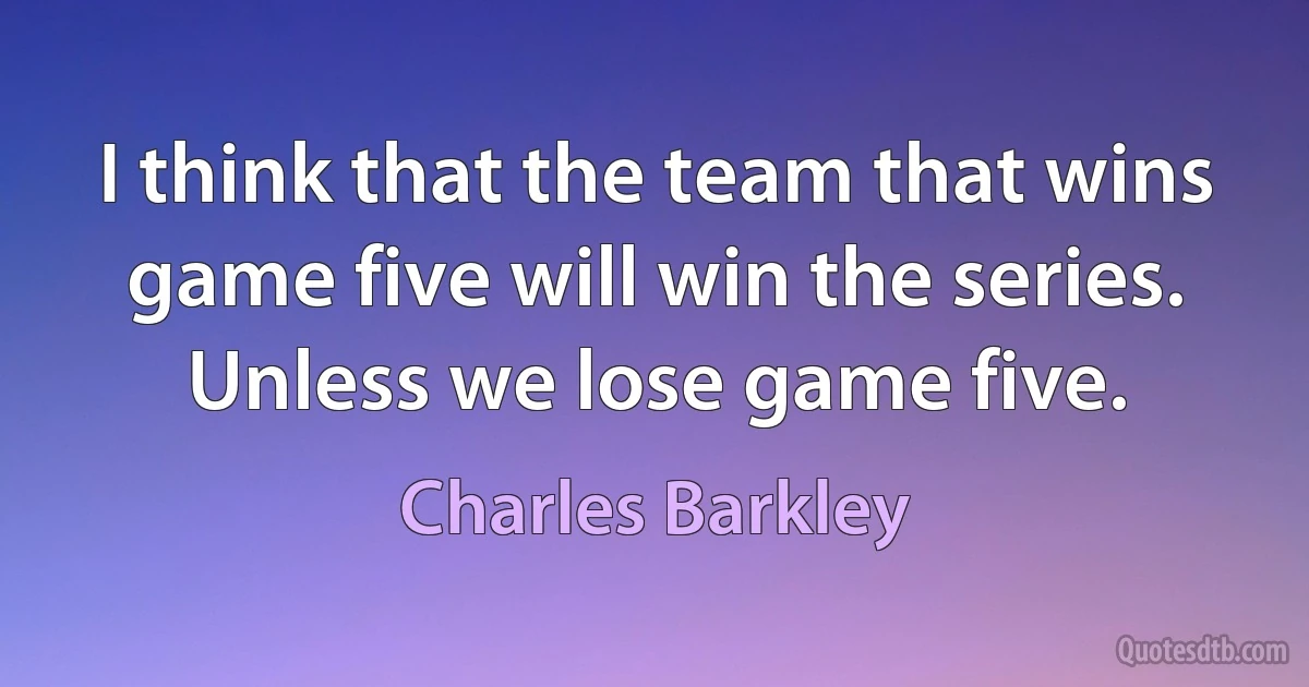 I think that the team that wins game five will win the series. Unless we lose game five. (Charles Barkley)