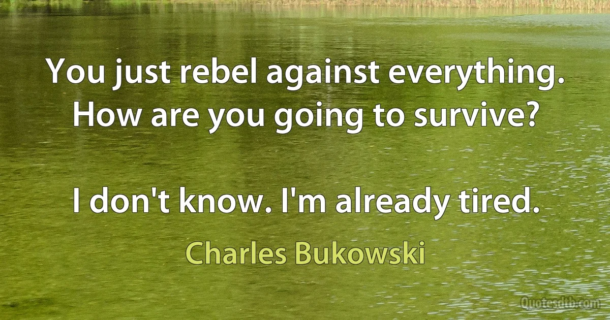 You just rebel against everything. How are you going to survive?

I don't know. I'm already tired. (Charles Bukowski)