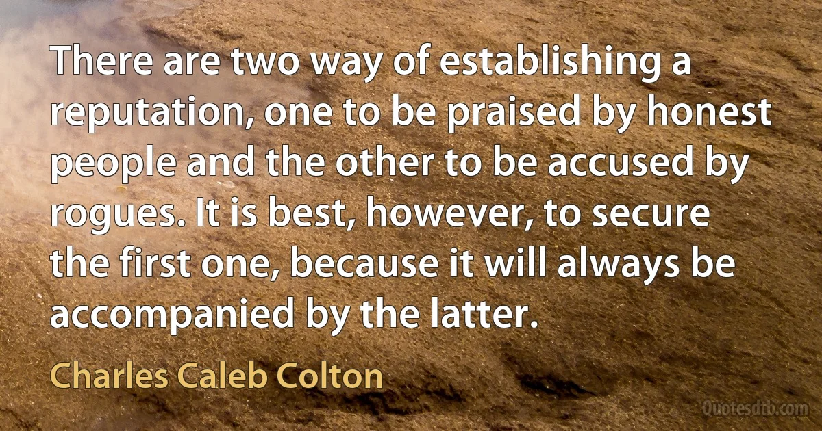 There are two way of establishing a reputation, one to be praised by honest people and the other to be accused by rogues. It is best, however, to secure the first one, because it will always be accompanied by the latter. (Charles Caleb Colton)