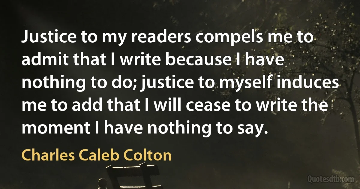 Justice to my readers compels me to admit that I write because I have nothing to do; justice to myself induces me to add that I will cease to write the moment I have nothing to say. (Charles Caleb Colton)