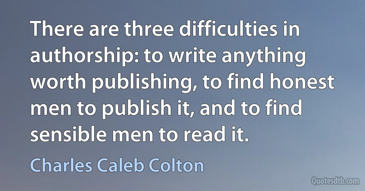 There are three difficulties in authorship: to write anything worth publishing, to find honest men to publish it, and to find sensible men to read it. (Charles Caleb Colton)