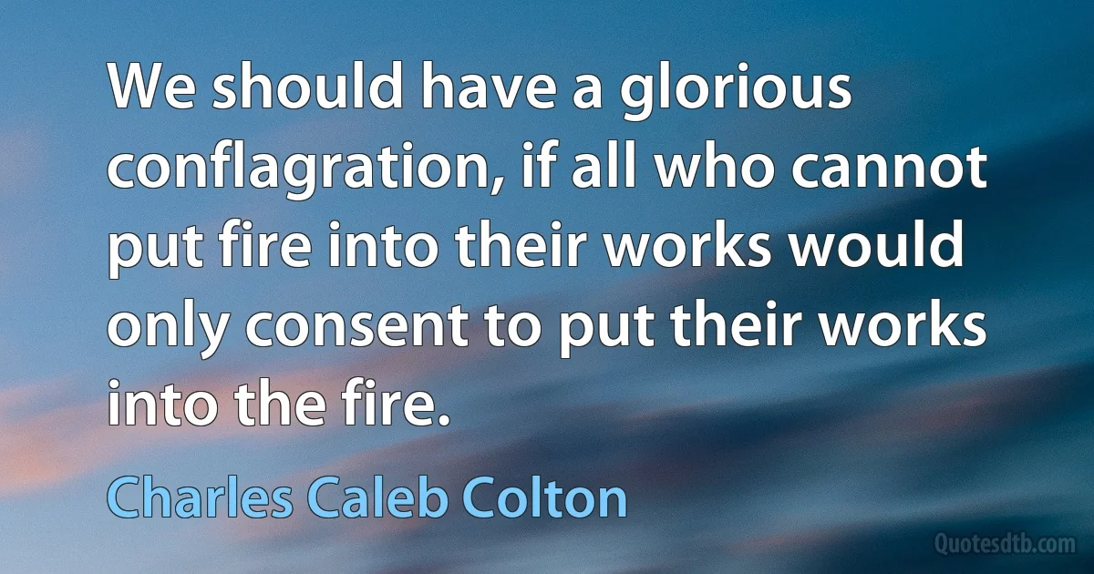 We should have a glorious conflagration, if all who cannot put fire into their works would only consent to put their works into the fire. (Charles Caleb Colton)