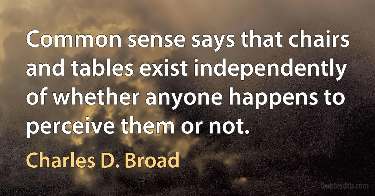 Common sense says that chairs and tables exist independently of whether anyone happens to perceive them or not. (Charles D. Broad)