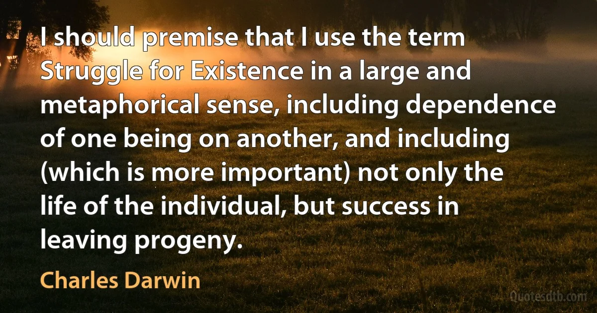 I should premise that I use the term Struggle for Existence in a large and metaphorical sense, including dependence of one being on another, and including (which is more important) not only the life of the individual, but success in leaving progeny. (Charles Darwin)