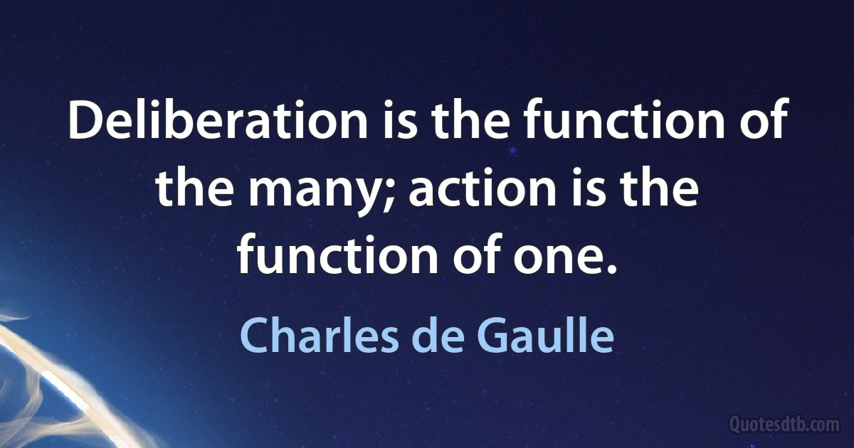 Deliberation is the function of the many; action is the function of one. (Charles de Gaulle)