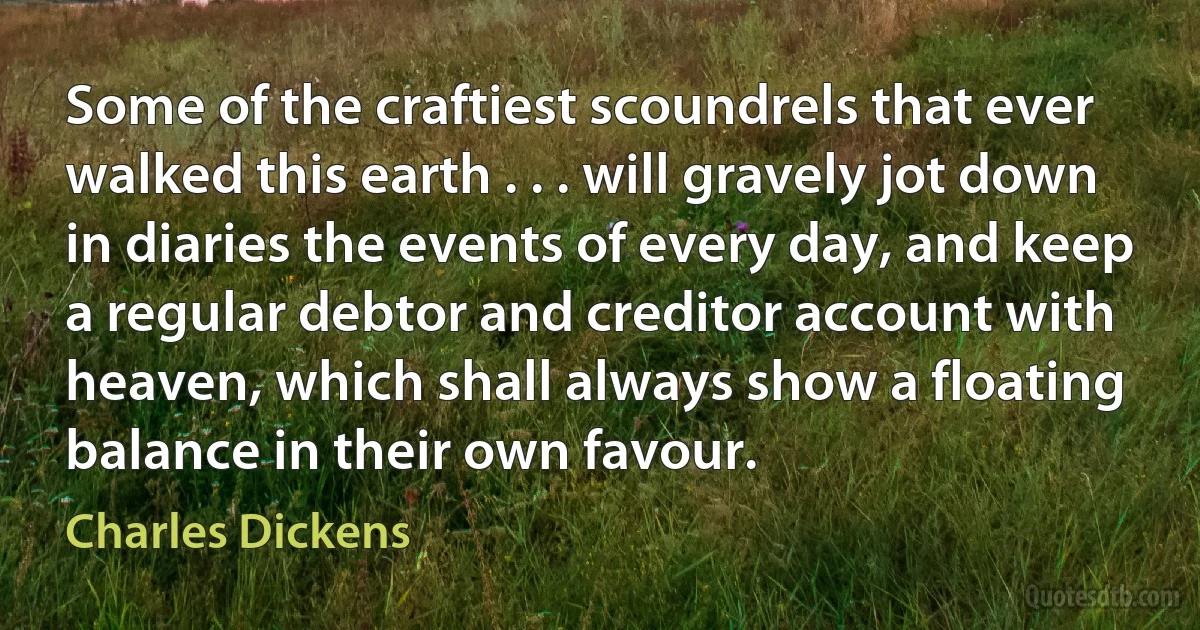 Some of the craftiest scoundrels that ever walked this earth . . . will gravely jot down in diaries the events of every day, and keep a regular debtor and creditor account with heaven, which shall always show a floating balance in their own favour. (Charles Dickens)