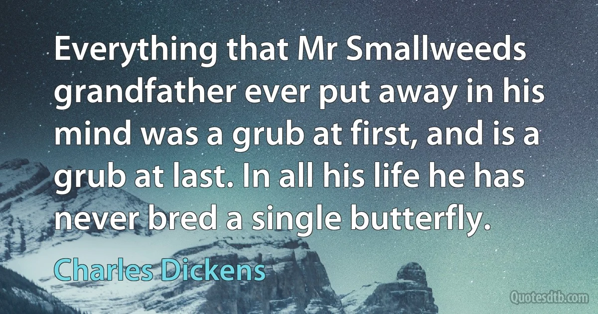 Everything that Mr Smallweeds grandfather ever put away in his mind was a grub at first, and is a grub at last. In all his life he has never bred a single butterfly. (Charles Dickens)