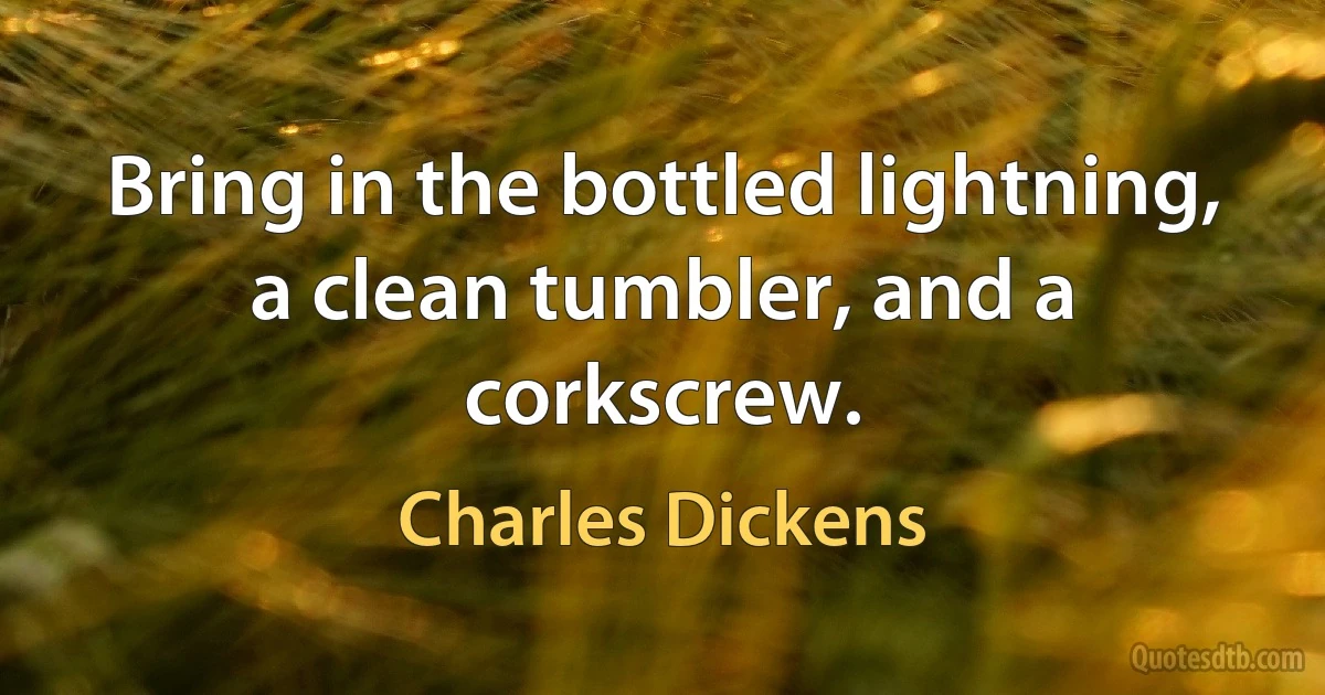 Bring in the bottled lightning, a clean tumbler, and a corkscrew. (Charles Dickens)