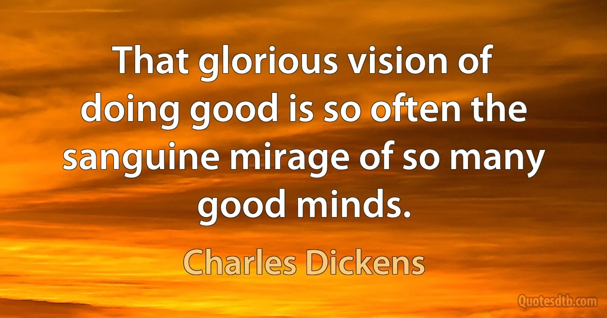 That glorious vision of doing good is so often the sanguine mirage of so many good minds. (Charles Dickens)