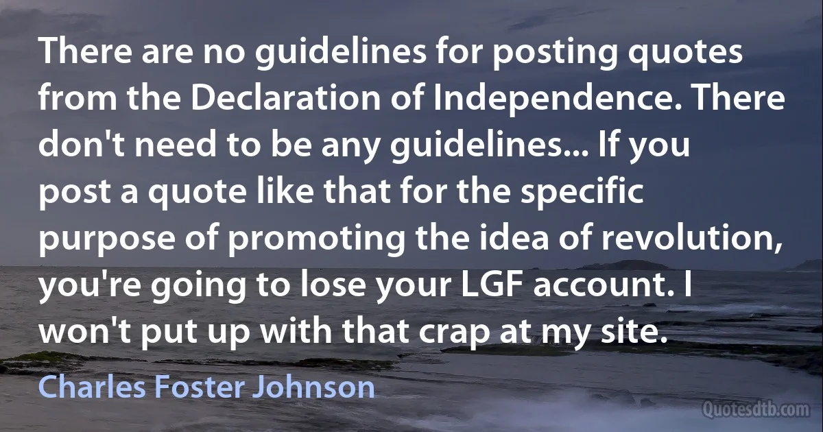 There are no guidelines for posting quotes from the Declaration of Independence. There don't need to be any guidelines... If you post a quote like that for the specific purpose of promoting the idea of revolution, you're going to lose your LGF account. I won't put up with that crap at my site. (Charles Foster Johnson)