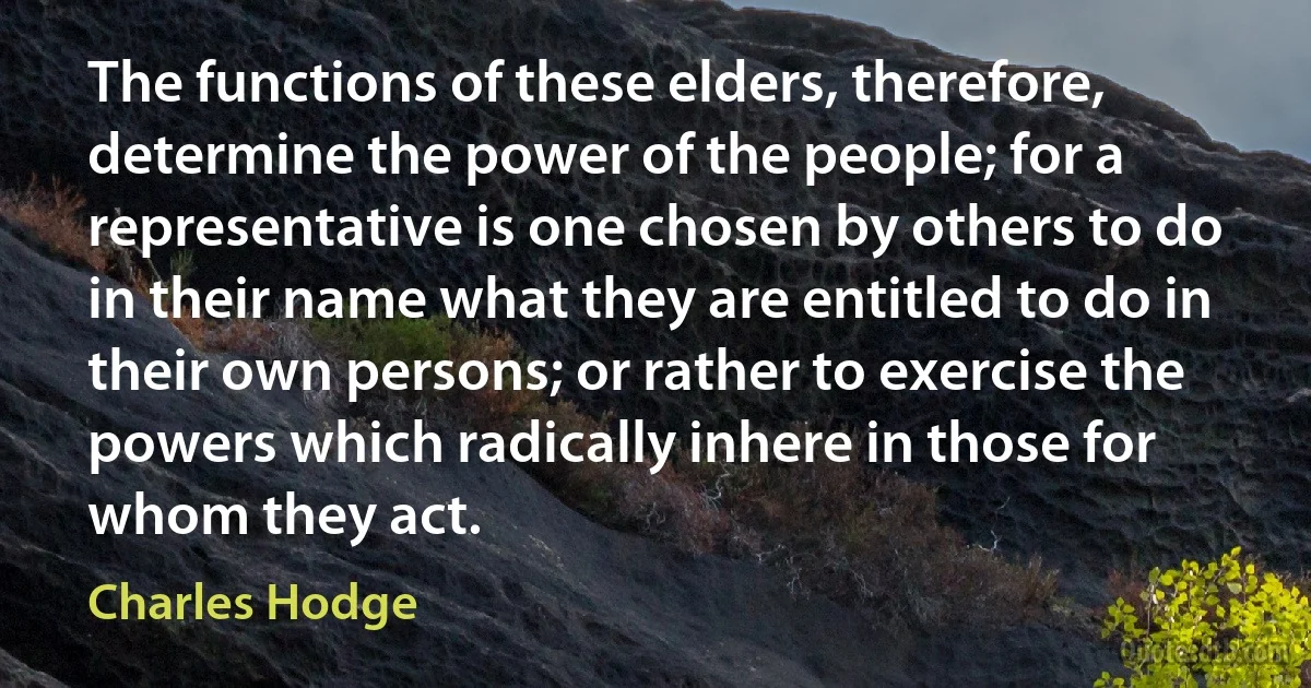 The functions of these elders, therefore, determine the power of the people; for a representative is one chosen by others to do in their name what they are entitled to do in their own persons; or rather to exercise the powers which radically inhere in those for whom they act. (Charles Hodge)