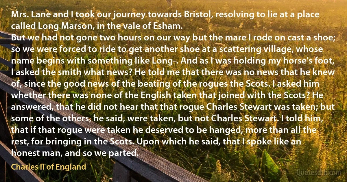 Mrs. Lane and I took our journey towards Bristol, resolving to lie at a place called Long Marson, in the vale of Esham.
But we had not gone two hours on our way but the mare I rode on cast a shoe; so we were forced to ride to get another shoe at a scattering village, whose name begins with something like Long-. And as I was holding my horse's foot, I asked the smith what news? He told me that there was no news that he knew of, since the good news of the beating of the rogues the Scots. I asked him whether there was none of the English taken that joined with the Scots? He answered, that he did not hear that that rogue Charles Stewart was taken; but some of the others, he said, were taken, but not Charles Stewart. I told him, that if that rogue were taken he deserved to be hanged, more than all the rest, for bringing in the Scots. Upon which he said, that I spoke like an honest man, and so we parted. (Charles II of England)