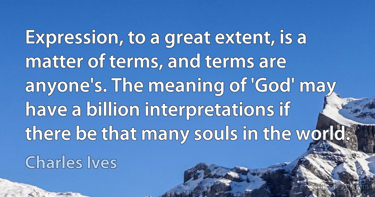 Expression, to a great extent, is a matter of terms, and terms are anyone's. The meaning of 'God' may have a billion interpretations if there be that many souls in the world. (Charles Ives)